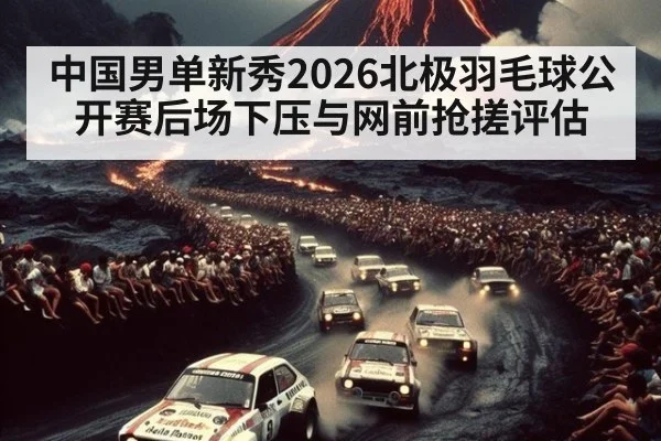 中国男单新秀2026北极羽毛球公开赛后场下压与网前抢搓评估