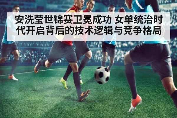 安洗莹世锦赛卫冕成功 女单统治时代开启背后的技术逻辑与竞争格局